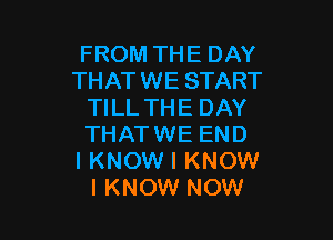 FROM THE DAY
THATWE START
TILL THE DAY

THATWE END
I KNOW I KNOW
I KNOW NOW