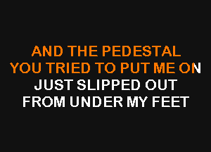 AND THE PEDESTAL
YOU TRIED TO PUT ME ON
JUST SLIPPED OUT
FROM UNDER MY FEET
