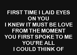 FIRST TIMEI LAID EYES
ON YOU
I KNEW IT MUST BE LOVE
FROM THE MOMENT
YOU FIRST SPOKETO ME
YOU'RE ALL
I COULD THINK OF