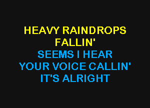 HEAVY RAINDROPS
FALLIN'

SEEMS I HEAR
YOUR VOICE CALLIN'
IT'S ALRIGHT