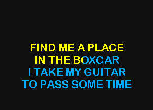 FIND ME A PLACE

IN THE BOXCAR
I TAKE MY GUITAR
TO PASS SOME TIME