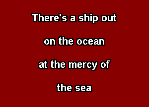 There's a ship out

on the ocean
at the mercy of

the sea