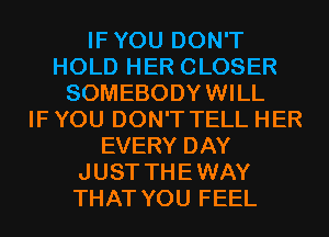 IFYOU DON'T
HOLD HER CLOSER
SOMEBODYWILL
IF YOU DON'T TELL HER
EVERY DAY
JUST THEWAY
THAT YOU FEEL