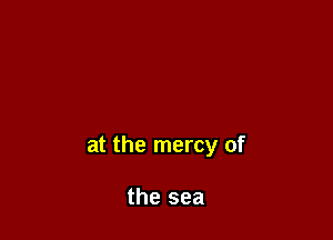 at the mercy of

the sea