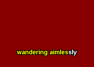 wandering aimlessly