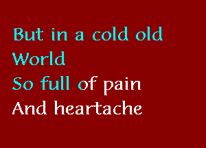 But in a cold old
World

50 full of pain
And heartache