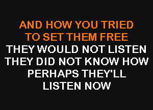 AND HOW YOU TRIED
TO SET THEM FREE
THEY WOULD NOT LISTEN
THEY DID NOT KNOW HOW
PERHAPS THEY'LL
LISTEN NOW