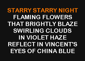 STARRY STARRY NIGHT
FLAMING FLOWERS
THAT BRIGHTLY BLAZE
SWIRLING CLOUDS
IN VIOLET HAZE
REFLECT IN VINCENT'S
EYES OF CHINA BLUE
