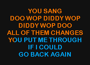 YOU SANG
D00 WOP DIDDY WOP
DIDDY WOP D00
ALL OF THEM CHANGES
YOU PUT METHROUGH
IF I COULD
GO BACK AGAIN