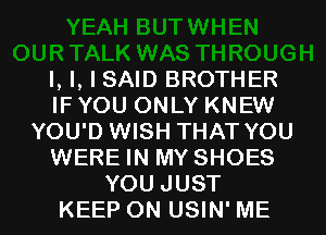 l, l, I SAID BROTHER
IF YOU ONLY KNEW
YOU'D WISH THAT YOU
WERE IN MY SHOES

YOU JUST
KEEP ON USIN' ME I