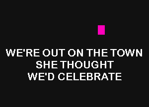 WE'RE OUT ON THE TOWN
SHE THOUGHT
WE'D CELEBRATE