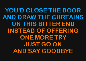 YOU'D CLOSETHE DOOR
AND DRAW THE CURTAINS
ON THIS BITI'ER END
INSTEAD OF OFFERING
ONEMORETRY
JUST GO ON
AND SAY GOODBYE