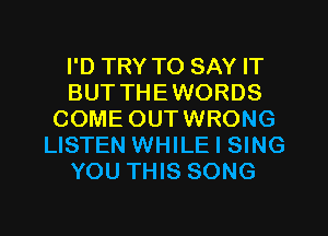 I'D TRY TO SAY IT
BUT THEWORDS
COME OUTWRONG
LISTEN WHILE I SING
YOU THIS SONG