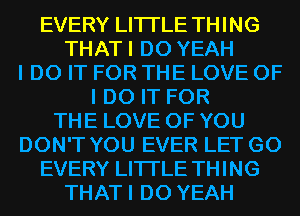 EVERY LITI'LE THING
THATI D0 YEAH
I DO IT FOR THE LOVE OF
I DO IT FOR
THE LOVE OF YOU
DON'T YOU EVER LET G0
EVERY LITI'LE THING
THATI D0 YEAH