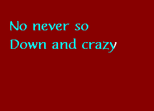 No never so
Down and crazy