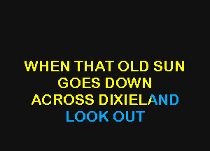 WHEN THAT OLD SUN

GOES DOWN
ACROSS DIXIELAND
LOOK OUT