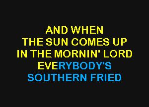 AND WHEN
THE SUN COMES UP
IN THE MORNIN' LORD
EVERYBODY'S
SOUTHERN FRIED