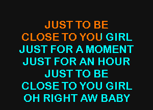 JUST TO BE
CLOSETO YOU GIRL
JUST FOR A MOMENT
JUST FOR AN HOUR
JUST TO BE
CLOSETO YOU GIRL
0H RIGHT AW BABY
