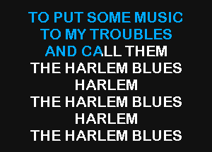 TO PUT SOME MUSIC
TO MY TROUBLES
AND CALL THEM
THE HARLEM BLUES
HARLEM
THE HARLEM BLUES
HARLEM
THE HARLEM BLUES