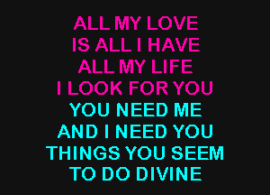 YOU NEED ME
AND I NEED YOU

THINGS YOU SEEM
TO DO DIVINE