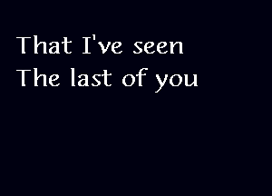 That I've seen
The last of you