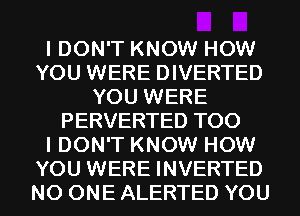 I DON'T KNOW HOW
YOU WERE DIVERTED
YOU WERE
PERVERTED T00
I DON'T KNOW HOW
YOU WERE INVERTED
NO ONE ALERTED YOU