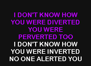 I DON'T KNOW HOW
YOU WERE INVERTED
NO ONE ALERTED YOU