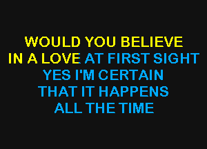 WOULD YOU BELIEVE
IN A LOVE AT FIRST SIGHT
YES I'M CERTAIN
THAT IT HAPPENS
ALL THETIME