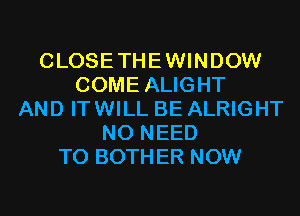 CLOSETHEWINDOW
COME ALIGHT
AND ITWILL BE ALRIGHT
NO NEED
TO BOTHER NOW