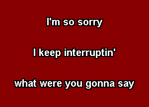 I'm so sorry

I keep interruptin'

what were you gonna say