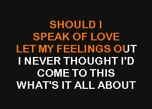 SHOULD I
SPEAK OF LOVE
LET MY FEELINGS OUT
I NEVER THOUGHT I'D
COMETO THIS
WHAT'S IT ALL ABOUT