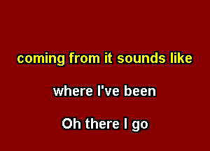 coming from it sounds like

where I've been

Oh there I go