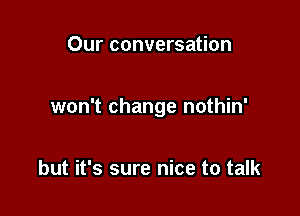 Our conversation

won't change nothin'

but it's sure nice to talk