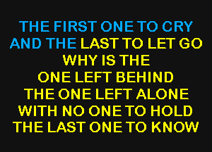 THE FIRST ONETO CRY
AND THE LAST TO LET G0
WHY IS THE
ONE LEFT BEHIND
THE ONE LEFT ALONE

WITH NO ONETO HOLD
THE LAST ONETO KNOW