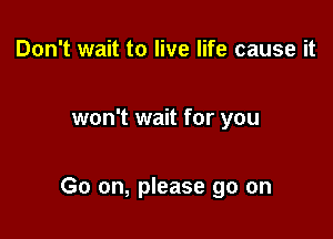 Don't wait to live life cause it

won't wait for you

Go on, please go on