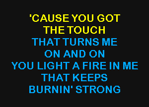 'CAUSEYOU GOT
THETOUCH
THAT TURNS ME
ON AND ON
YOU LIGHT A FIRE IN ME
THAT KEEPS
BURNIN' STRONG