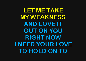 LET METAKE
MYWEAKNESS
AND LOVE IT
OUT ON YOU
RIGHT NOW
I NEED YOUR LOVE

TO HOLD ON TO I