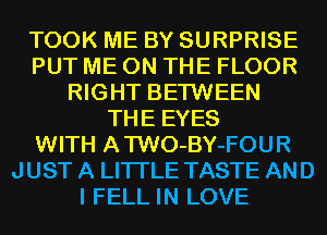 TOOK ME BY SURPRISE
PUT ME ON THE FLOOR
RIGHT BETWEEN
THE EYES
WITH ATWO-BY-FOUR
JUST A LITTLE TASTE AND
I FELL IN LOVE