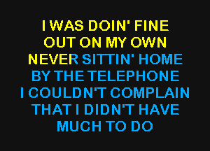 IWAS DOIN' FINE
OUT ON MY OWN
NEVER SITI'IN' HOME
BY THETELEPHONE
I COULDN'T COMPLAIN
THATI DIDN'T HAVE
MUCH TO DO