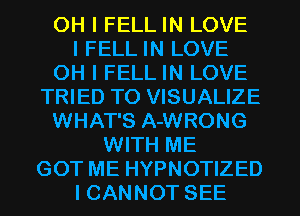 OH I FELL IN LOVE
I FELL IN LOVE
OH I FELL IN LOVE
TRIED TO VISUALIZE
WHAT'S A-WRONG
WITH ME
GOT ME HYPNOTIZED
I CANNOT SEE