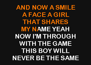 AND NOW A SMILE
A FACE A GIRL
THAT SHARES
MY NAMEYEAH

NOW I'M THROUGH

WITH THEGAME

THIS BOYWILL
NEVER BE THE SAME l