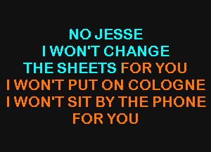 NOJESSE
IWON'TCHANGE
THE SHEETS FOR YOU
I WON'T PUT ON COLOGNE
I WON'T SIT BY THE PHONE
FOR YOU