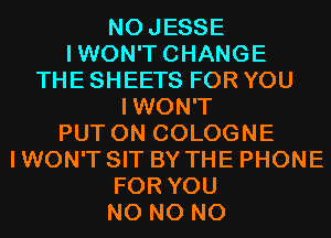 NOJESSE
IWON'TCHANGE
THE SHEETS FOR YOU
IWON'T
PUT ON COLOGNE
I WON'T SIT BY THE PHONE
FOR YOU
N0 N0 N0