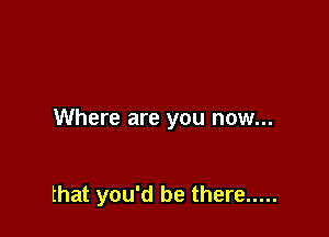 Where are you now...

that you'd be there .....