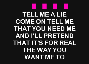 TELL ME A LIE
COME ON TELL ME
THAT YOU NEED ME
AND I'LL PRETEND
THAT IT'S FOR REAL
THEWAY YOU
WANT METO