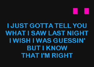 IJUST GOTI'A TELL YOU
WHAT I SAW LAST NIGHT
IWISH IWAS GUESSIN'
BUTI KNOW
THAT I'M RIGHT