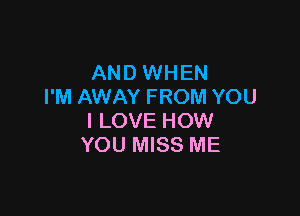 AND WHEN
I'M AWAY FROM YOU

I LOVE HOW
YOU MISS ME