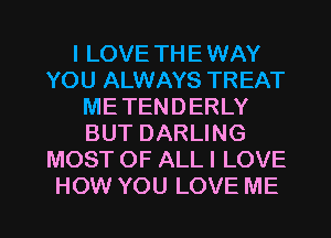 I LOVE TH E WAY
YOU ALWAYS TREAT
ME TEN D ERLY
BUT DARLING
MOST OF ALL I LOVE

HOW YOU LOVE ME I