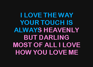 I LOVE TH E WAY
YOUR TOUCH IS
ALWAYS HEAVEN LY
BUT DARLING
MOST OF ALL I LOVE
HOW YOU LOVE ME