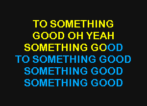 T0 SOMETHING
GOOD OH YEAH
SOMETHING GOOD
TO SOMETHING GOOD
SOMETHING GOOD
SOMETHING GOOD